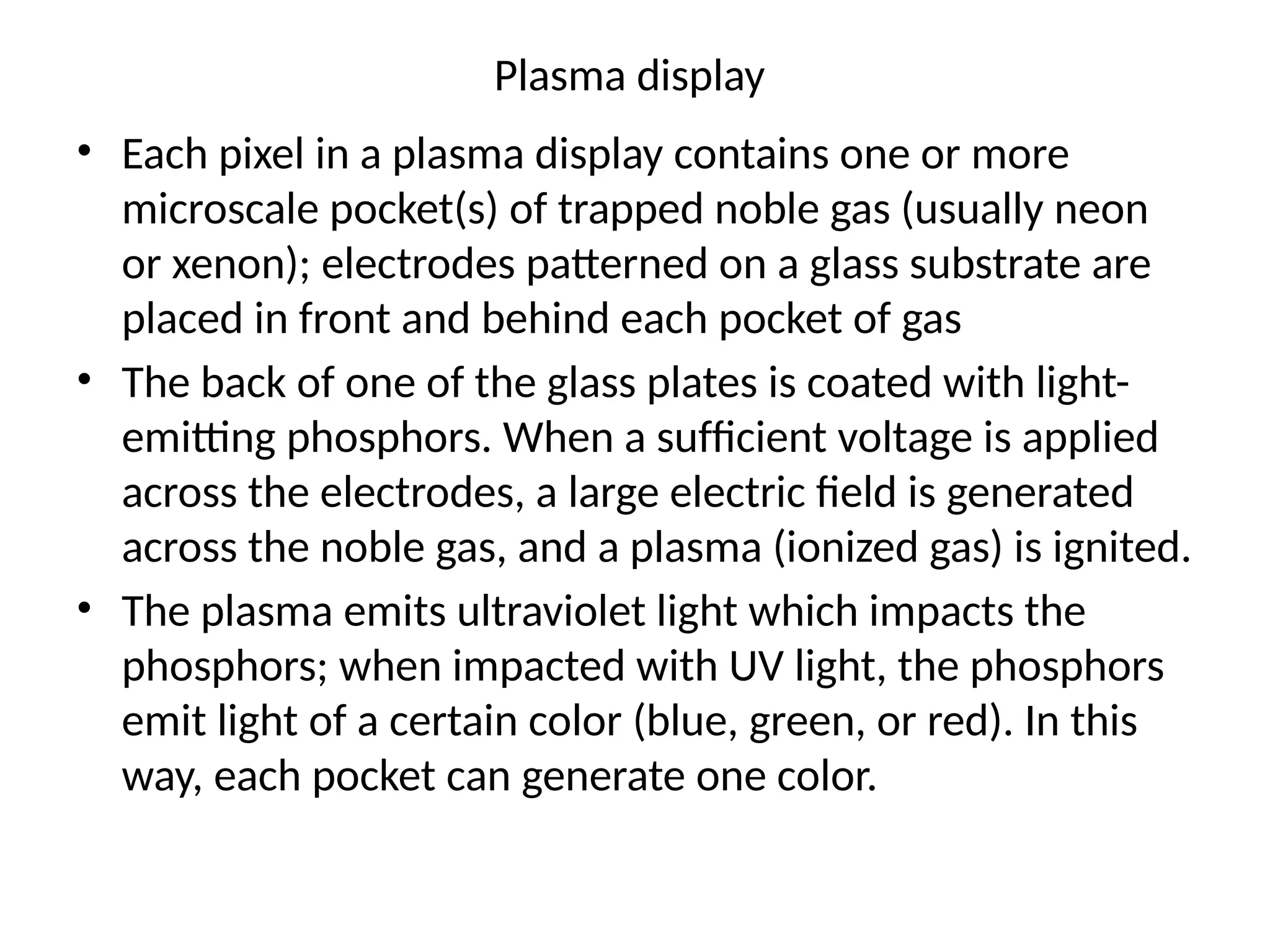 Plasma display
• Each pixel in a plasma display contains one or more
microscale pocket(s) of trapped noble gas (usually neon
or xenon); electrodes patterned on a glass substrate are
placed in front and behind each pocket of gas
• The back of one of the glass plates is coated with light-
emitting phosphors. When a sufﬁcient voltage is applied
across the electrodes, a large electric ﬁeld is generated
across the noble gas, and a plasma (ionized gas) is ignited.
• The plasma emits ultraviolet light which impacts the
phosphors; when impacted with UV light, the phosphors
emit light of a certain color (blue, green, or red). In this
way, each pocket can generate one color.
 