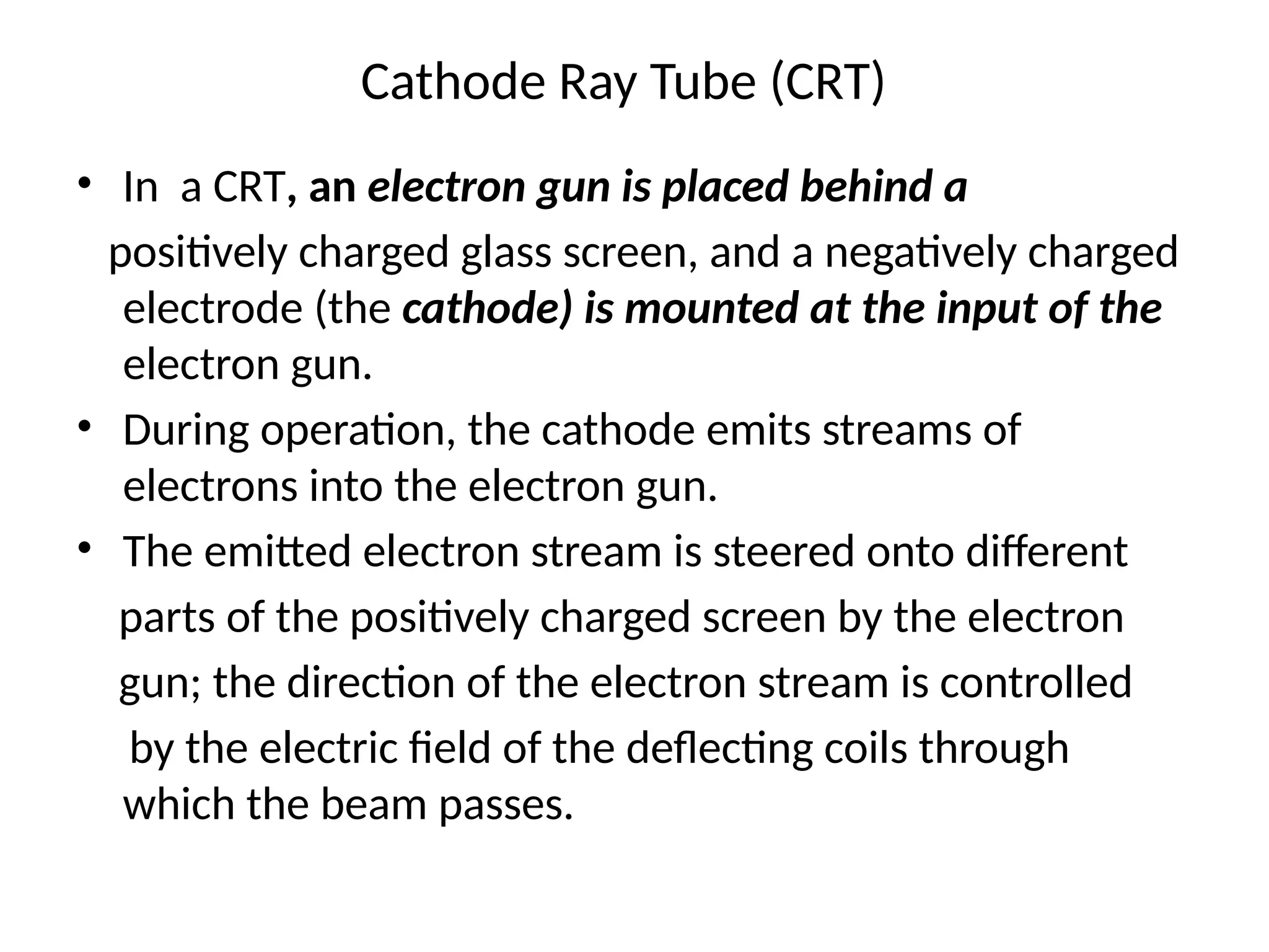 Cathode Ray Tube (CRT)
• In a CRT, an electron gun is placed behind a
positively charged glass screen, and a negatively charged
electrode (the cathode) is mounted at the input of the
electron gun.
• During operation, the cathode emits streams of
electrons into the electron gun.
• The emitted electron stream is steered onto different
parts of the positively charged screen by the electron
gun; the direction of the electron stream is controlled
by the electric ﬁeld of the deﬂecting coils through
which the beam passes.
 