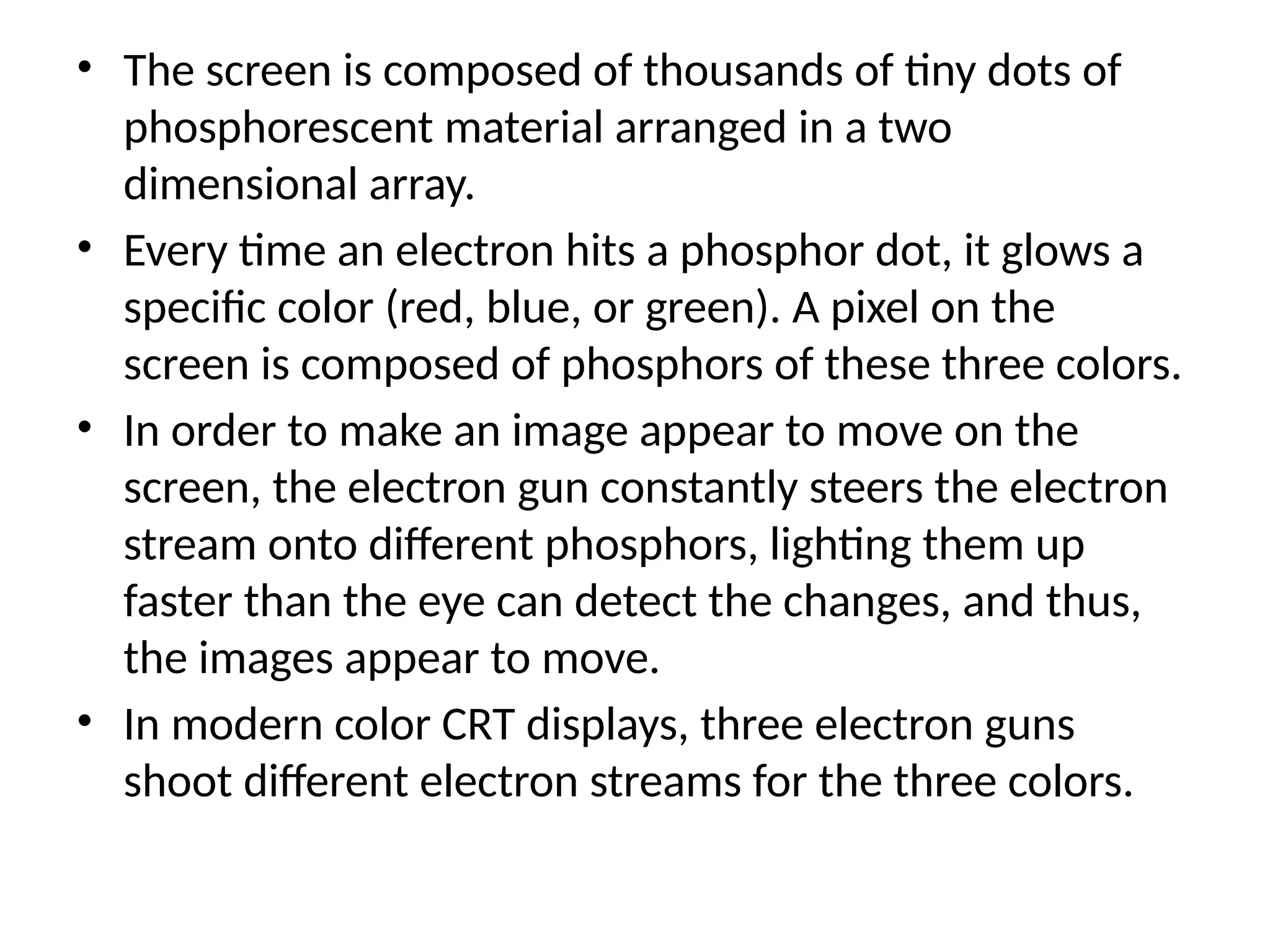 • The screen is composed of thousands of tiny dots of
phosphorescent material arranged in a two
dimensional array.
• Every time an electron hits a phosphor dot, it glows a
speciﬁc color (red, blue, or green). A pixel on the
screen is composed of phosphors of these three colors.
• In order to make an image appear to move on the
screen, the electron gun constantly steers the electron
stream onto different phosphors, lighting them up
faster than the eye can detect the changes, and thus,
the images appear to move.
• In modern color CRT displays, three electron guns
shoot different electron streams for the three colors.
 