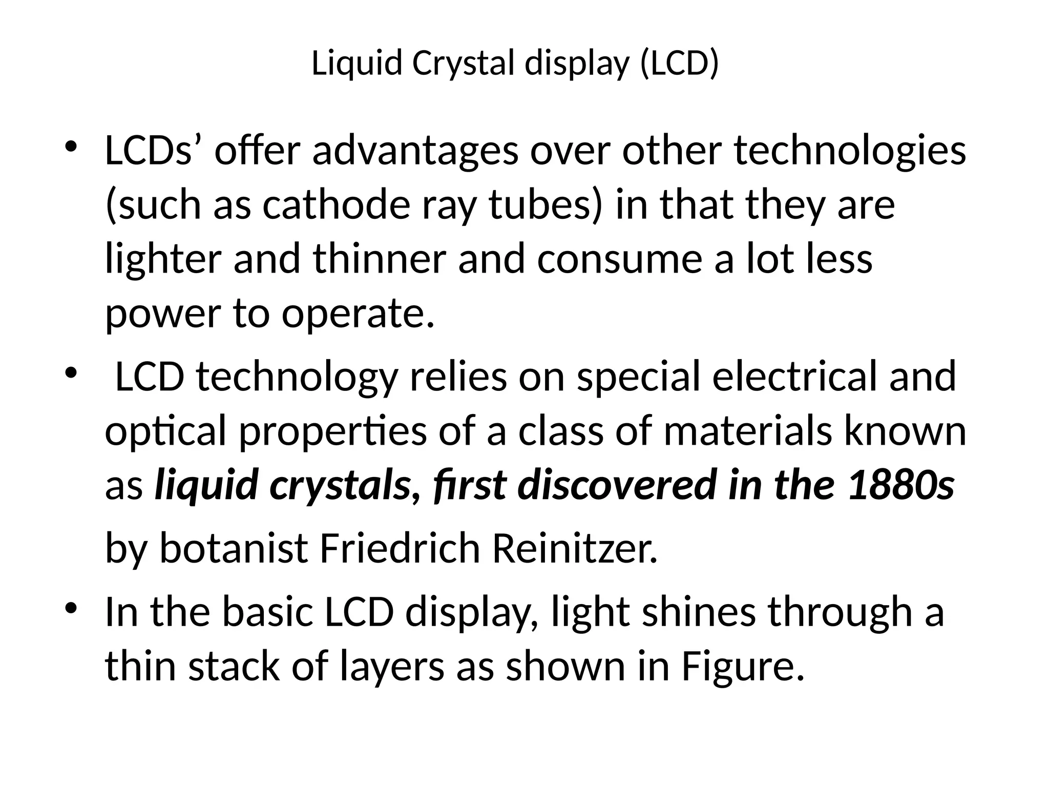 Liquid Crystal display (LCD)
• LCDs’ offer advantages over other technologies
(such as cathode ray tubes) in that they are
lighter and thinner and consume a lot less
power to operate.
• LCD technology relies on special electrical and
optical properties of a class of materials known
as liquid crystals, ﬁrst discovered in the 1880s
by botanist Friedrich Reinitzer.
• In the basic LCD display, light shines through a
thin stack of layers as shown in Figure.
 