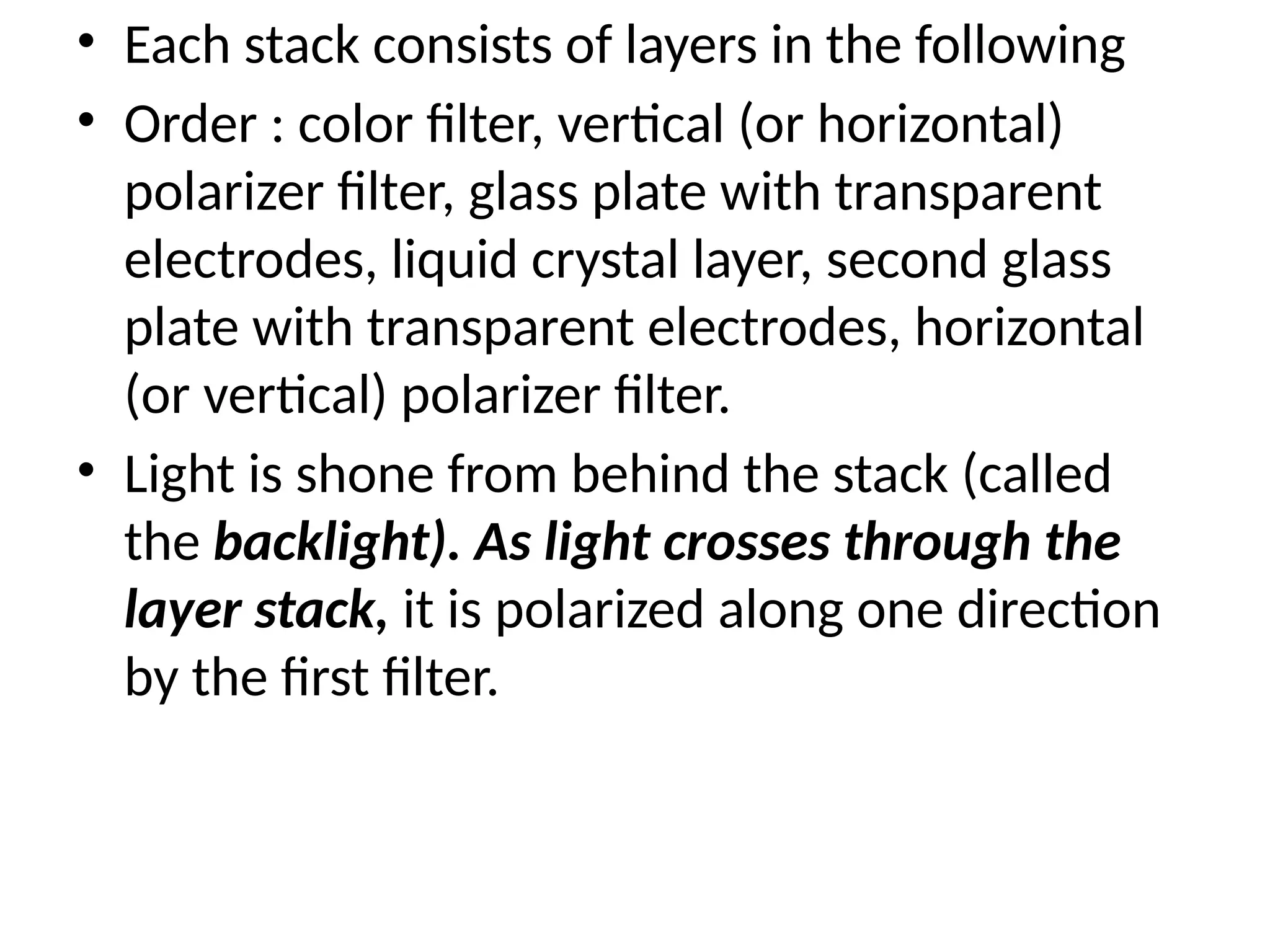 • Each stack consists of layers in the following
• Order : color ﬁlter, vertical (or horizontal)
polarizer ﬁlter, glass plate with transparent
electrodes, liquid crystal layer, second glass
plate with transparent electrodes, horizontal
(or vertical) polarizer ﬁlter.
• Light is shone from behind the stack (called
the backlight). As light crosses through the
layer stack, it is polarized along one direction
by the ﬁrst ﬁlter.
 