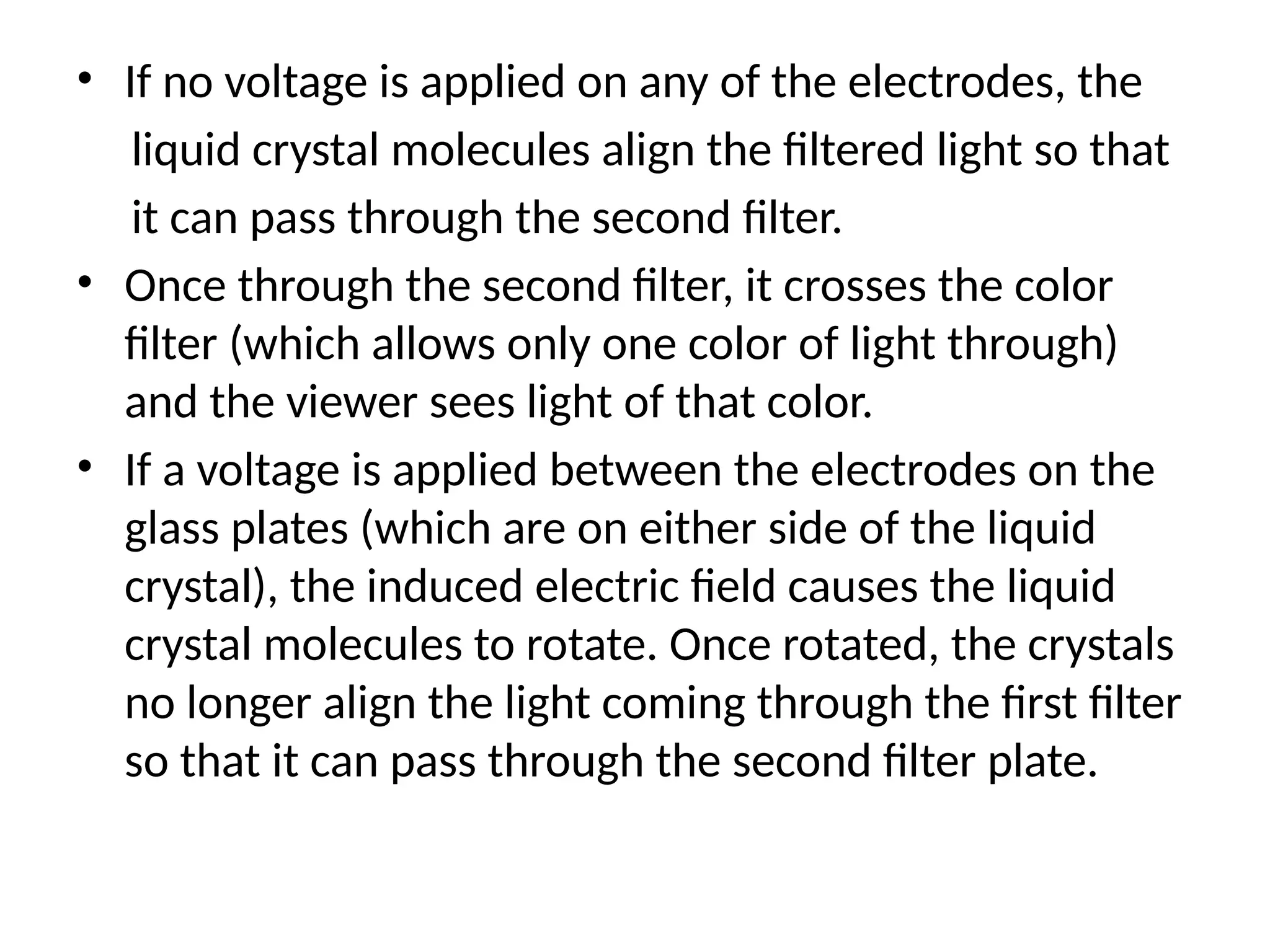 • If no voltage is applied on any of the electrodes, the
liquid crystal molecules align the ﬁltered light so that
it can pass through the second ﬁlter.
• Once through the second ﬁlter, it crosses the color
ﬁlter (which allows only one color of light through)
and the viewer sees light of that color.
• If a voltage is applied between the electrodes on the
glass plates (which are on either side of the liquid
crystal), the induced electric ﬁeld causes the liquid
crystal molecules to rotate. Once rotated, the crystals
no longer align the light coming through the ﬁrst ﬁlter
so that it can pass through the second ﬁlter plate.
 
