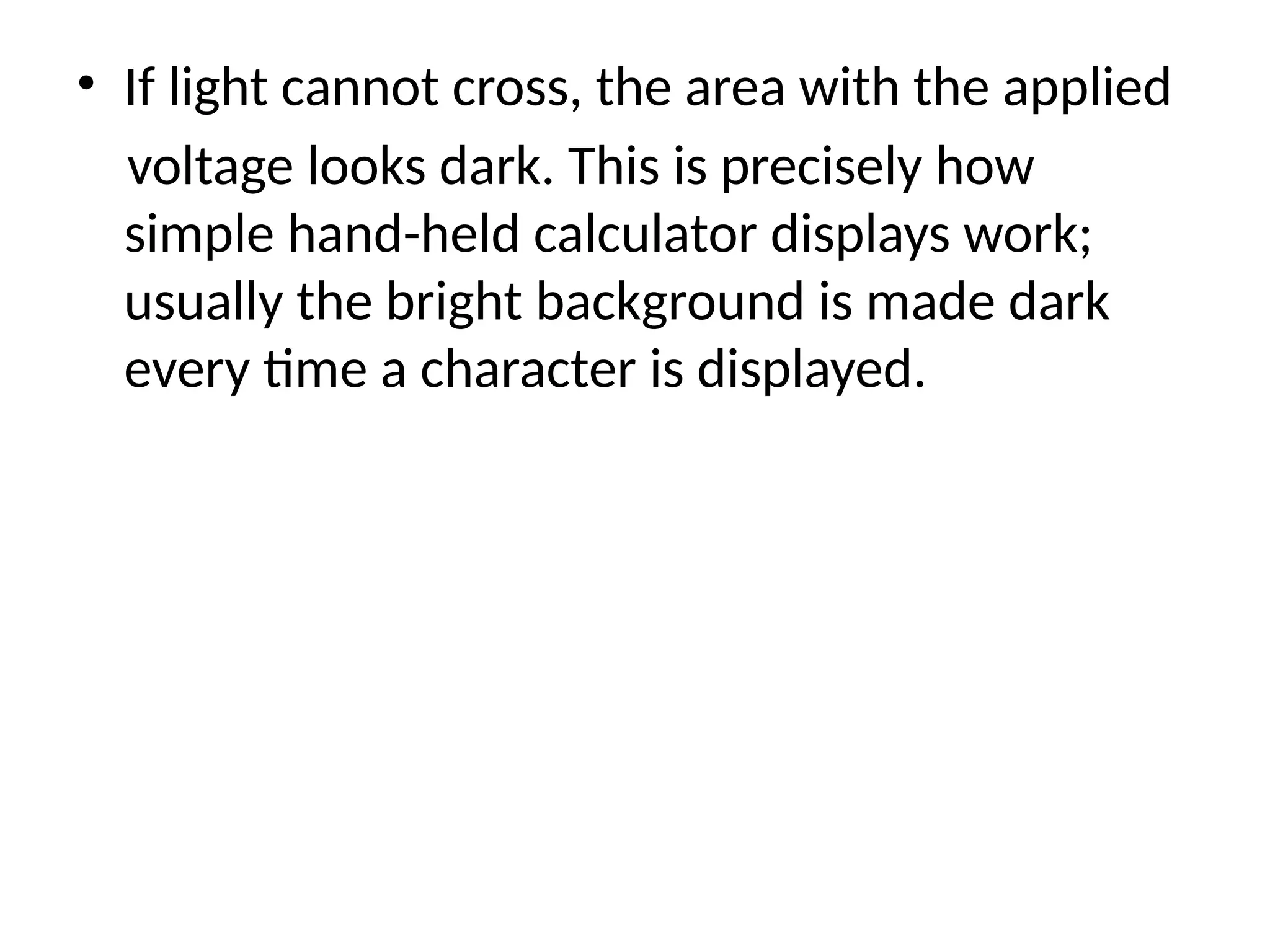 • If light cannot cross, the area with the applied
voltage looks dark. This is precisely how
simple hand-held calculator displays work;
usually the bright background is made dark
every time a character is displayed.
 