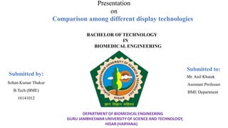 Presentation
on
Comparison among different display technologies
BACHELOR OF TECHNOLOGY
IN
BIOMEDICAL ENGINEERING
Submitted to:
Mr. Anil Khatak
Assistant Professor
BME Department
Submitted by:
Sohan Kumar Thakur
B.Tech (BME)
16141012
 