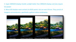 5. Super AMOLED displays handle sunlight better than AMOLED displays and also require
less power.
6. Micro-LED displays work similarly to OLED panels, but are even thinner. They consist of
inorganic semiconductors, specifically a gallium-nitrite combination.
 