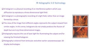  Holographic 3-D Technology
 A hologram is a physical recording of an interference pattern which uses
diffraction to reproduce a three-dimensional light field.
 A hologram is a photographic recording of a light field, rather than an image
formed by a lense.
 The view of the image from different angles represents the subject viewed from
similar angles. In this sense, holograms do not simply produce the illusion of
depth but are truly three-dimensional images.
 holography requires the use of laser light for illuminating the subject and for
viewing the finished hologram.
 Holography is distinct from lenticular and other earlier autostereoscopic 3D
display technologies
 