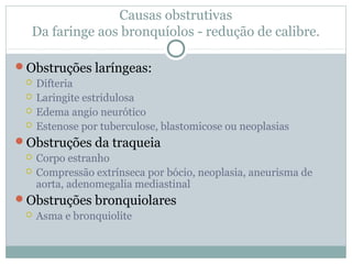 Causas obstrutivas
Da faringe aos bronquíolos - redução de calibre.
Obstruções laríngeas:
 Difteria
 Laringite estridulosa
 Edema angio neurótico
 Estenose por tuberculose, blastomicose ou neoplasias
Obstruções da traqueia
 Corpo estranho
 Compressão extrínseca por bócio, neoplasia, aneurisma de
aorta, adenomegalia mediastinal
Obstruções bronquiolares
 Asma e bronquiolite
 