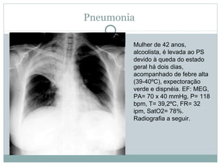 Pneumonia
Mulher de 42 anos,
alcoolista, é levada ao PS
devido à queda do estado
geral há dois dias,
acompanhado de febre alta
(39-40ºC), expectoração
verde e dispnéia. EF: MEG,
PA= 70 x 40 mmHg, P= 118
bpm, T= 39,2ºC, FR= 32
ipm, SatO2= 78%.
Radiografia a seguir.
 