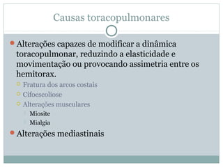 Causas toracopulmonares
Alterações capazes de modificar a dinâmica
toracopulmonar, reduzindo a elasticidade e
movimentação ou provocando assimetria entre os
hemitorax.
 Fratura dos arcos costais
 Cifoescoliose
 Alterações musculares
 Miosite
 Mialgia
Alterações mediastinais
 