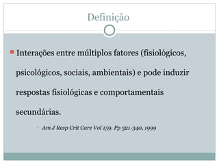 Definição
Interações entre múltiplos fatores (fisiológicos,
psicológicos, sociais, ambientais) e pode induzir
respostas fisiológicas e comportamentais
secundárias.
• Am J Resp Crit Care Vol 159. Pp 321-340, 1999
 