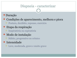 Dispneia - caracterizar
Duração
 Condições de aparecimento, melhora e piora
 Postura, decúbito, repouso, exercício
 Etapa da respiração
 Inspiratória ou expiratória
 Modo de instalação
 Súbito, progressivo ou crônico
 Intensidade
 Leve, moderada, grave e muito grave
 