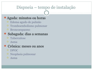 Dispneia – tempo de instalação
Aguda: minutos ou horas
 Edema agudo de pulmão
 Tromboembolismo pulmonar
 Broncoespasmo
 Subaguda: dias a semanas
 Tuberculose
 Asma
 Crônica: meses ou anos
 DPOC
 Neoplasia pulmonar
 Asma
 