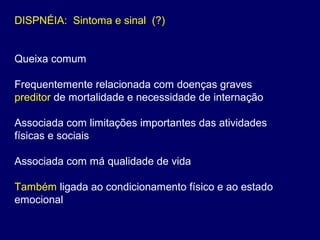 DISPNÉIA: Sintoma e sinal (?)
Queixa comum
Frequentemente relacionada com doenças graves
preditor de mortalidade e necessidade de internação
Associada com limitações importantes das atividades
físicas e sociais
Associada com má qualidade de vida
Também ligada ao condicionamento físico e ao estado
emocional
 