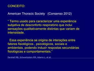 CONCEITO:
American Thoracic Society (Consenso 2012)
“ Termo usado para caracterizar uma experiência
subjetiva de desconforto respiratório que inclui
sensações qualitativamente distintas que variam de
intensidade.
Essa experiência se origina de interações entre
fatores fisiológicos , psicológicos, sociais e
ambientais, podendo induzir respostas secundárias
fisiológicas e comportamentais.”
Parshall MB, Schwartzstein RM, Adams L, et al.
 