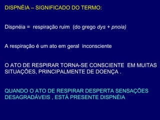 DISPNÉIA – SIGNIFICADO DO TERMO:
Dispnéia = respiração ruim (do grego dys + pnoia)
A respiração é um ato em geral inconsciente
O ATO DE RESPIRAR TORNA-SE CONSCIENTE EM MUITAS
SITUAÇÕES, PRINCIPALMENTE DE DOENÇA .
QUANDO O ATO DE RESPIRAR DESPERTA SENSAÇÕES
DESAGRADÁVEIS , ESTÁ PRESENTE DISPNÉIA
 