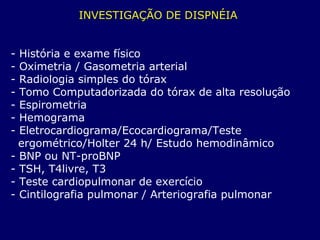 INVESTIGAÇÃO DE DISPNÉIA
- História e exame físico
- Oximetria / Gasometria arterial
- Radiologia simples do tórax
- Tomo Computadorizada do tórax de alta resolução
- Espirometria
- Hemograma
- Eletrocardiograma/Ecocardiograma/Teste
ergométrico/Holter 24 h/ Estudo hemodinâmico
- BNP ou NT-proBNP
- TSH, T4livre, T3
- Teste cardiopulmonar de exercício
- Cintilografia pulmonar / Arteriografia pulmonar
 