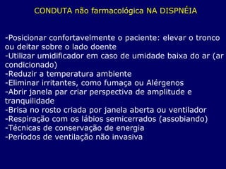 CONDUTA não farmacológica NA DISPNÉIA
-Posicionar confortavelmente o paciente: elevar o tronco
ou deitar sobre o lado doente
-Utilizar umidificador em caso de umidade baixa do ar (ar
condicionado)
-Reduzir a temperatura ambiente
-Eliminar irritantes, como fumaça ou Alérgenos
-Abrir janela par criar perspectiva de amplitude e
tranquilidade
-Brisa no rosto criada por janela aberta ou ventilador
-Respiração com os lábios semicerrados (assobiando)
-Técnicas de conservação de energia
-Períodos de ventilação não invasiva
 
