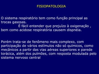 FISIOPATOLOGIA
O sistema respiratório tem como função principal as
trocas gasosas.
É fácil entender que prejuízo à oxigenação ,
bem como acidose respiratória causem dispnéia.
Porém trata-se de fenômeno mais complexo, com
participação de vários estímulos não só químicos, como
mecânicos a partir das vias aéreas superiores e parede
torácica, além dos pulmões, com resposta modulada pelo
sistema nervoso central
 