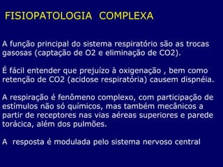 FISIOPATOLOGIA COMPLEXA
A função principal do sistema respiratório são as trocas
gasosas (captação de O2 e eliminação de CO2).
É fácil entender que prejuízo à oxigenação , bem como
retenção de CO2 (acidose respiratória) causem dispnéia.
A respiração é fenômeno complexo, com participação de
estímulos não só químicos, mas também mecânicos a
partir de receptores nas vias aéreas superiores e parede
torácica, além dos pulmões.
A resposta é modulada pelo sistema nervoso central
 