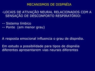 MECANISMOS DE DISPNÉIA
-LOCAIS DE ATIVAÇÃO NEURAL RELACIONADOS COM A
SENSAÇÃO DE DESCONFORTO RESPIRATÓRIO:
-- Sistema límbico
-- Ponte (em menor grau)
A resposta emocional influencia o grau de dispnéia.
Em estudo a possibilidade para tipos de dispnéia
diferentes apresentarem vias neurais diferentes
 