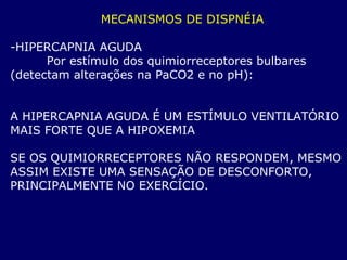 MECANISMOS DE DISPNÉIA
-HIPERCAPNIA AGUDA
Por estímulo dos quimiorreceptores bulbares
(detectam alterações na PaCO2 e no pH):
A HIPERCAPNIA AGUDA É UM ESTÍMULO VENTILATÓRIO
MAIS FORTE QUE A HIPOXEMIA
SE OS QUIMIORRECEPTORES NÃO RESPONDEM, MESMO
ASSIM EXISTE UMA SENSAÇÃO DE DESCONFORTO,
PRINCIPALMENTE NO EXERCÍCIO.
 