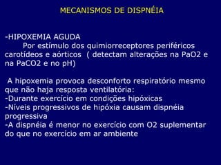 MECANISMOS DE DISPNÉIA
-HIPOXEMIA AGUDA
Por estímulo dos quimiorreceptores periféricos
carotídeos e aórticos ( detectam alterações na PaO2 e
na PaCO2 e no pH)
A hipoxemia provoca desconforto respiratório mesmo
que não haja resposta ventilatória:
-Durante exercício em condições hipóxicas
-Níveis progressivos de hipóxia causam dispnéia
progressiva
-A dispnéia é menor no exercício com O2 suplementar
do que no exercício em ar ambiente
 