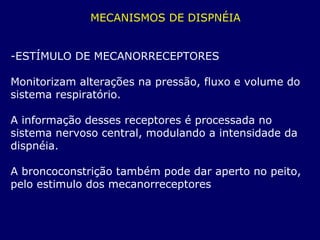 MECANISMOS DE DISPNÉIA
-ESTÍMULO DE MECANORRECEPTORES
Monitorizam alterações na pressão, fluxo e volume do
sistema respiratório.
A informação desses receptores é processada no
sistema nervoso central, modulando a intensidade da
dispnéia.
A broncoconstrição também pode dar aperto no peito,
pelo estimulo dos mecanorreceptores
 
