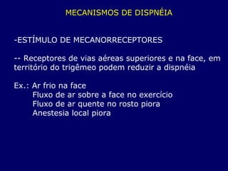MECANISMOS DE DISPNÉIA
-ESTÍMULO DE MECANORRECEPTORES
-- Receptores de vias aéreas superiores e na face, em
território do trigêmeo podem reduzir a dispnéia
Ex.: Ar frio na face
Fluxo de ar sobre a face no exercício
Fluxo de ar quente no rosto piora
Anestesia local piora
 