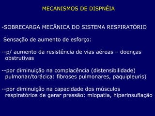 MECANISMOS DE DISPNÉIA
-SOBRECARGA MECÂNICA DO SISTEMA RESPIRATÓRIO
Sensação de aumento de esforço:
--p/ aumento da resistência de vias aéreas – doenças
obstrutivas
--por diminuição na complacência (distensibilidade)
pulmonar/torácica: fibroses pulmonares, paquipleuris)
--por diminuição na capacidade dos músculos
respiratórios de gerar pressão: miopatia, hiperinsuflação
 