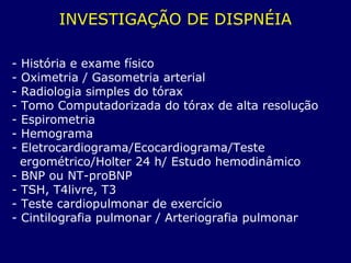 INVESTIGAÇÃO DE DISPNÉIA
- História e exame físico
- Oximetria / Gasometria arterial
- Radiologia simples do tórax
- Tomo Computadorizada do tórax de alta resolução
- Espirometria
- Hemograma
- Eletrocardiograma/Ecocardiograma/Teste
ergométrico/Holter 24 h/ Estudo hemodinâmico
- BNP ou NT-proBNP
- TSH, T4livre, T3
- Teste cardiopulmonar de exercício
- Cintilografia pulmonar / Arteriografia pulmonar
 