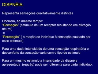 DISPNÉIA:
Representa sensações qualitativamente distintas
Ocorrem, ao mesmo tempo:
“Sensação” (estímulo de um receptor resultando em ativação
neural)
e
“Percepção” ( a reação do indivíduo à sensação causada por
esse estímulo)
Para uma dada intensidade de uma sensação respiratória o
desconforto da sensação varia com o tipo de estímulo
Para um mesmo estímulo a intensidade da dispnéia
apresentada (reação) pode ser diferente para cada indivíduo.
 