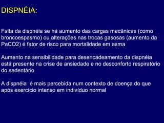 DISPNÉIA:
Falta da dispnéia se há aumento das cargas mecânicas (como
broncoespasmo) ou alterações nas trocas gasosas (aumento da
PaCO2) é fator de risco para mortalidade em asma
Aumento na sensibilidade para desencadeamento da dispnéia
está presente na crise de ansiedade e no desconforto respiratório
do sedentário
A dispnéia é mais percebida num contexto de doença do que
após exercício intenso em indivíduo normal
 