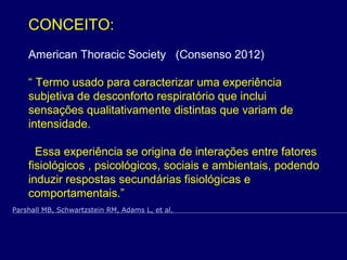 CONCEITO:
American Thoracic Society (Consenso 2012)
“ Termo usado para caracterizar uma experiência
subjetiva de desconforto respiratório que inclui
sensações qualitativamente distintas que variam de
intensidade.
Essa experiência se origina de interações entre fatores
fisiológicos , psicológicos, sociais e ambientais, podendo
induzir respostas secundárias fisiológicas e
comportamentais.”
Parshall MB, Schwartzstein RM, Adams L, et al.
 