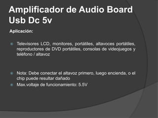 Amplificador de Audio Board
Usb Dc 5v
Aplicación:
 Televisores LCD, monitores, portátiles, altavoces portátiles,
reproductores de DVD portátiles, consolas de videojuegos y
teléfono / altavoz
 Nota: Debe conectar el altavoz primero, luego encienda, o el
chip puede resultar dañado
 Max.voltaje de funcionamiento: 5.5V
 