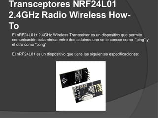 Transceptores NRF24L01
2.4GHz Radio Wireless How-
To
El nRF24L01+ 2.4GHz Wireless Transceiver es un dispositivo que permite
comunicación inalambrica entre dos arduinos uno se le conoce como “ping” y
el otro como "pong”
El nRF24L01 es un dispositivo que tiene las siguientes especificaciones:
 