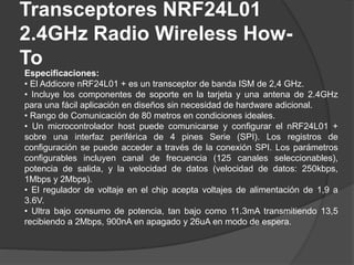 Transceptores NRF24L01
2.4GHz Radio Wireless How-
To
Especificaciones:
• El Addicore nRF24L01 + es un transceptor de banda ISM de 2,4 GHz.
• Incluye los componentes de soporte en la tarjeta y una antena de 2.4GHz
para una fácil aplicación en diseños sin necesidad de hardware adicional.
• Rango de Comunicación de 80 metros en condiciones ideales.
• Un microcontrolador host puede comunicarse y configurar el nRF24L01 +
sobre una interfaz periférica de 4 pines Serie (SPI). Los registros de
configuración se puede acceder a través de la conexión SPI. Los parámetros
configurables incluyen canal de frecuencia (125 canales seleccionables),
potencia de salida, y la velocidad de datos (velocidad de datos: 250kbps,
1Mbps y 2Mbps).
• El regulador de voltaje en el chip acepta voltajes de alimentación de 1,9 a
3.6V.
• Ultra bajo consumo de potencia, tan bajo como 11.3mA transmitiendo 13,5
recibiendo a 2Mbps, 900nA en apagado y 26uA en modo de espera.
 