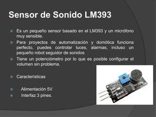 Sensor de Sonido LM393
 Es un pequeño sensor basado en el LM393 y un micrófono
muy sensible.
 Para proyectos de automatización y domótica funciona
perfecto, puedes controlar luces, alarmas, incluso un
pequeño robot seguidor de sonidos
 Tiene un potenciómetro por lo que es posible configurar el
volumen sin problema.
 Características
 Alimentación 5V
 Interfaz 3 pines.
 