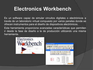 Electronics Workbench
Es un software capaz de simular circuitos digitales o electrónicos a
través de un laboratorio virtual compuesto por varios paneles donde se
ofrecen instrumentos para el diseño de dispositivos electrónicos.
Esta herramienta proporciona avanzadas características que permiten
ir desde la fase de diseño a la de producción utilizando una misma
herramienta.
 