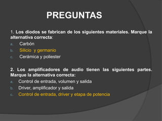 PREGUNTAS
1. Los diodos se fabrican de los siguientes materiales. Marque la
alternativa correcta:
a. Carbón
b. Silicio y germanio
c. Cerámica y poliester
2. Los amplificadores de audio tienen las siguientes partes.
Marque la alternativa correcta:
a. Control de entrada, volumen y salida
b. Driver, amplificador y salida
c. Control de entrada, driver y etapa de potencia
 
