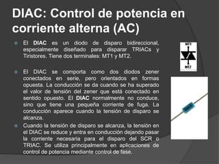 DIAC: Control de potencia en
corriente alterna (AC)
 El DIAC es un diodo de disparo bidireccional,
especialmente diseñado para disparar TRIACs y
Tiristores. Tiene dos terminales: MT1 y MT2.
 El DIAC se comporta como dos diodos zener
conectados en serie, pero orientados en formas
opuesta. La conducción se da cuando se ha superado
el valor de tensión del zener que está conectado en
sentido opuesto. El DIAC normalmente no conduce,
sino que tiene una pequeña corriente de fuga. La
conducción aparece cuando la tensión de disparo se
alcanza.
 Cuando la tensión de disparo se alcanza, la tensión en
el DIAC se reduce y entra en conducción dejando pasar
la corriente necesaria para el disparo del SCR o
TRIAC. Se utiliza principalmente en aplicaciones de
control de potencia mediante control de fase.
 