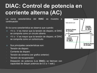 DIAC: Control de potencia en
corriente alterna (AC)
La curva característica del DIAC se muestra a
continuación
En la curva característica se observa que cuando:
 +V o - V es menor que la tensión de disparo, el DIAC
se comporta como un circuito abierto
 +V o - V es mayor que la tensión de disparo, el DIAC
se comporta como un cortocircuito
 Sus principales características son:
- Tensión de disparo
- Corriente de disparo
- Tensión de simetría (ver grafico anterior)
- Tensión de recuperación
- Disipación de potencia (Los DIACs se fabrican con
capacidad de disipar potencia de 0.5 a 1 watt.)
 