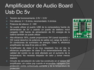 Amplificador de Audio Board
Usb Dc 5v
 Tensión de funcionamiento: 2.5V ~ 5.5V
 Con altavoz: 4 ~ 8 ohms, recomendado: 4 ohmios
 Potencia del altavoz: 2 ~ 8W
 Se puede utilizar el puerto USB de la computadora fuente de
alimentación de 5V o usando un puerto de teléfono móvil
cargador USB fuente de alimentación de 5V, energía de la
batería también se puede utilizar
 Alta eficiencia: 90%, puede proporcionar 3W (canal izquierdo) +
3W (canal derecho) de potencia de salida con carga de 4ohm y
5V condiciones de suministro de energía; Clase A, eficiencia
amplificador de clase B es sólo un 30%
 Amplificador de clase D es muy respetado hoy en día, la
eficiencia amplificador de clase D es extremadamente alto, la
calidad del sonido no se verá afectado por el aumento de la
temperatura; No necesita disipador de calor y tomar menos
espacio
 Circuito de cancelación de ruido fue construido en el tablero del
amplificador, sin ruidos pop cuando el encendido / apagado;Con
protección contra cortocircuito corriente y de la temperatura de
protección
 
