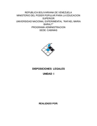 REPUBLICA BOLIVARIANA DE VENEZUELA
MINISTERIO DEL PODER POPULAR PARA LA EDUCACION
SUPERIOR
UNIVERSIDAD NACIONAL EXPERIMENTAL “RAFAEL MARIA
BARALT”
PROGRAMA ADMINISTRACION
SEDE: CABIMAS
DISPOSICIONES LEGALES
UNIDAD I
REALIZADO POR:
 