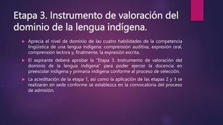 Etapa 3. Instrumento de valoración del
dominio de la lengua indígena.
 Aprecia el nivel de dominio de las cuatro habilidades de la competencia
lingüística de una lengua indígena: comprensión auditiva, expresión oral,
comprensión lectora y, finalmente, la expresión escrita.
 El aspirante deberá aprobar la “Etapa 3. Instrumento de valoración del
dominio de la lengua indígena” para poder ejercer la docencia en
preescolar indígena y primaria indígena conforme al proceso de selección.
 La acreditación de la etapa 1, así como la aplicación de las etapas 2 y 3 se
realizarán en sede conforme se establezca en la convocatoria del proceso
de admisión.
 