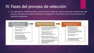 IV. Fases del proceso de selección
 Los elementos multifactoriales antes descritos deberán cubrirse durante el desarrollo del
proceso de selección para la admisión, integrado en tres fases como se presenta en el
siguiente diagrama:
 