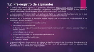1.2. Pre-registro de aspirantes
 El participante deberá ingresar a la plataforma electrónica: http://uscmm.gob.mx/, proporcionar sus
datos personales, de formación académica y experiencia profesional, además de elegir el nivel, servicio o
materia educativa en el que desea participar conforme a su perfil profesional.
 La incorporación de la información a la plataforma digital es responsabilidad del aspirante, por lo que
deberá ser precisa y contar con los documentos probatorios correspondientes.
 Asimismo, en la plataforma el aspirante deberá proporcionar la información correspondiente a los
requisitos y factores siguientes:
 i. Acreditación de estudios mínimos de licenciatura;
 ii. Formación docente pedagógica;
 iii. Dominio de una segunda lengua (solo para aspirantes a la materia de inglés y educación preescolar indígena o
primaria indígena);
 iv. Promedio general de carrera;
 v. Cursos extracurriculares con reconocimiento de validez oficial;
 vi. Programas de movilidad académica; y,
 vii. Experiencia docente.
 Una vez completado el pre-registro, a través de la plataforma electrónica el aspirante deberá generar la
Ficha para el Registro en la que se indicará la fecha, hora y sede a la que deberá acudir con las evidencias
documentales de la información proporcionada.
 