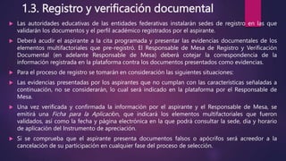 1.3. Registro y verificación documental
 Las autoridades educativas de las entidades federativas instalarán sedes de registro en las que
validarán los documentos y el perfil académico registrados por el aspirante.
 Deberá acudir el aspirante a la cita programada y presentar las evidencias documentales de los
elementos multifactoriales que pre-registró. El Responsable de Mesa de Registro y Verificación
Documental (en adelante Responsable de Mesa) deberá cotejar la correspondencia de la
información registrada en la plataforma contra los documentos presentados como evidencias.
 Para el proceso de registro se tomarán en consideración las siguientes situaciones:
 Las evidencias presentadas por los aspirantes que no cumplan con las características señaladas a
continuación, no se considerarán, lo cual será indicado en la plataforma por el Responsable de
Mesa.
 Una vez verificada y confirmada la información por el aspirante y el Responsable de Mesa, se
emitirá una Ficha para la Aplicación, que indicará los elementos multifactoriales que fueron
validados, así como la fecha y página electrónica en la que podrá consultar la sede, día y horario
de aplicación del Instrumento de apreciación.
 Si se comprueba que el aspirante presenta documentos falsos o apócrifos será acreedor a la
cancelación de su participación en cualquier fase del proceso de selección.
 