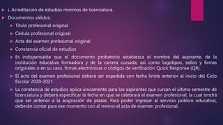  i. Acreditación de estudios mínimos de licenciatura.
 Documentos válidos:
 Título profesional original
 Cédula profesional original
 Acta del examen profesional original
 Constancia oficial de estudios
 Es indispensable que el documento probatorio establezca el nombre del aspirante, de la
institución educativa formadora y de la carrera cursada, así como logotipos, sellos y firmas
originales o en su caso, firmas electrónicas o códigos de verificación Quick Response (QR).
 El acta del examen profesional deberá ser expedida con fecha límite anterior al inicio del Ciclo
Escolar 2020-2021.
 La constancia de estudios aplica únicamente para los aspirantes que cursan el último semestre de
licenciatura y deberá especificar la fecha en que se celebrará el examen profesional, la cual tendrá
que ser anterior a la asignación de plazas. Para poder ingresar al servicio público educativo,
deberán contar para ese momento con al menos el acta de examen profesional.
 