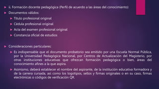  ii. Formación docente pedagógica (Perfil de acuerdo a las áreas del conocimiento)
 Documentos válidos:
 Título profesional original
 Cédula profesional original
 Acta del examen profesional original
 Constancia oficial de estudios
 Consideraciones particulares:
 Es indispensable que el documento probatorio sea emitido por una Escuela Normal Pública,
por la Universidad Pedagógica Nacional, por Centros de Actualización del Magisterio, por
otras instituciones educativas que ofrezcan formación pedagógica o bien, áreas del
conocimiento afines a la que aspira.
 Asimismo, deberá establecer el nombre del aspirante, de la institución educativa formadora y
de la carrera cursada, así como los logotipos, sellos y firmas originales o en su caso, firmas
electrónicas o códigos de verificación QR.
 