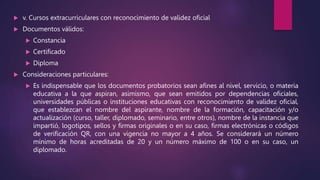  v. Cursos extracurriculares con reconocimiento de validez oficial
 Documentos válidos:
 Constancia
 Certificado
 Diploma
 Consideraciones particulares:
 Es indispensable que los documentos probatorios sean afines al nivel, servicio, o materia
educativa a la que aspiran, asimismo, que sean emitidos por dependencias oficiales,
universidades públicas o instituciones educativas con reconocimiento de validez oficial,
que establezcan el nombre del aspirante, nombre de la formación, capacitación y/o
actualización (curso, taller, diplomado, seminario, entre otros), nombre de la instancia que
impartió, logotipos, sellos y firmas originales o en su caso, firmas electrónicas o códigos
de verificación QR, con una vigencia no mayor a 4 años. Se considerará un número
mínimo de horas acreditadas de 20 y un número máximo de 100 o en su caso, un
diplomado.
 
